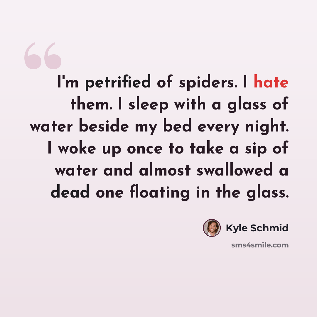 “I'm petrified of spiders. I hate them. I sleep with a glass of water beside my bed every night. I woke up once to take a sip of water and almost swallowed a dead one floating in the glass.” quote by Kyle Schmid