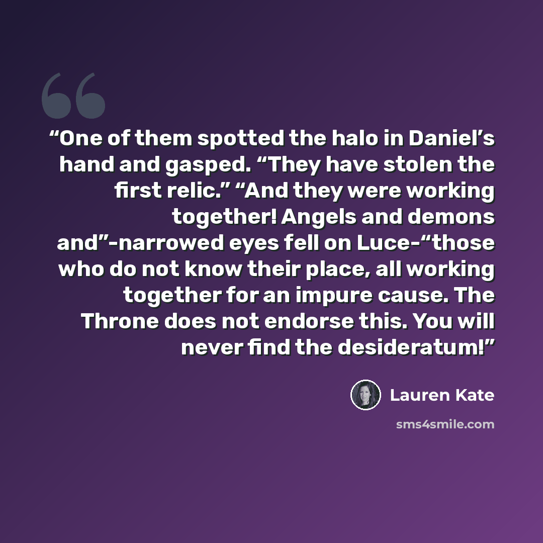 “One of them spotted the halo in Daniel’s hand and gasped. “They have stolen the first relic.” “And they were working together! Angels and demons and”-narrowed eyes fell on Luce-“those who do not know their place, all working together for an impure cause. The Throne does not endorse this. You will…” quote by Lauren Kate