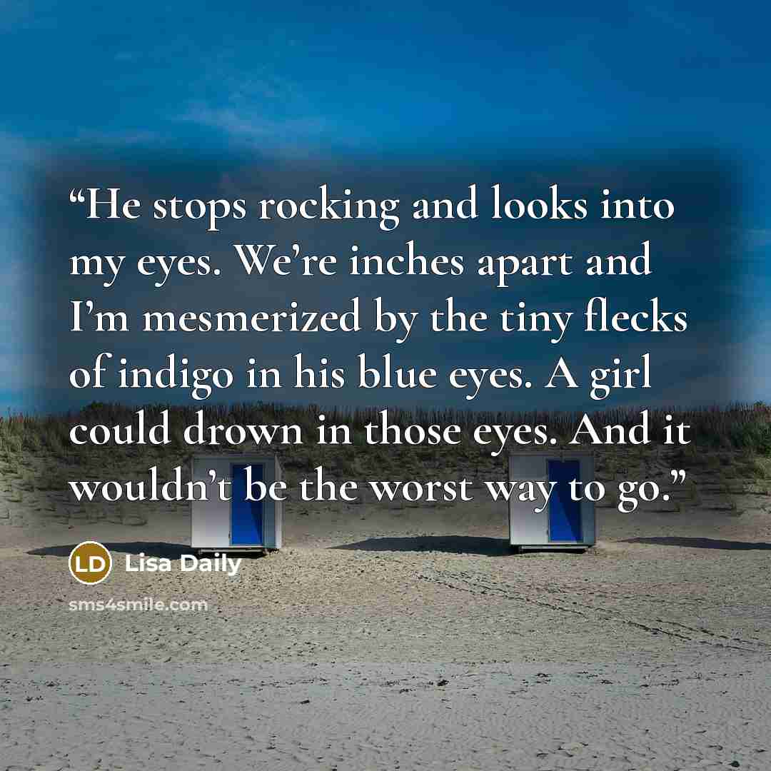 “He stops rocking and looks into my eyes. We’re inches apart and I’m mesmerized by the tiny flecks of indigo in his blue eyes. A girl could drown in those eyes. And it wouldn’t be the worst way to go.” quote by Lisa Daily