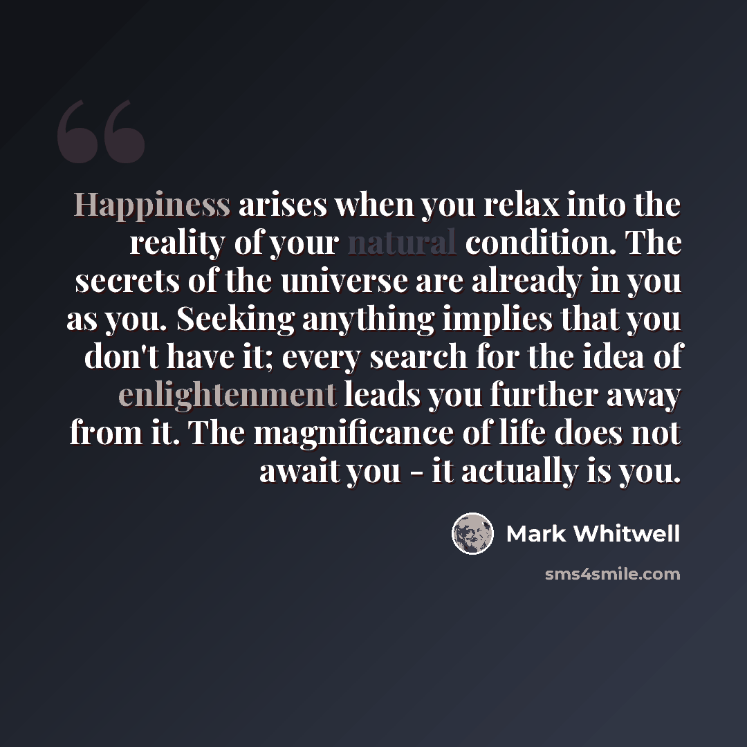 “Happiness arises when you relax into the reality of your natural condition. The secrets of the universe are already in you as you. Seeking anything implies that you don't have it; every search for the idea of enlightenment leads you further away from it. The magnificance of life does not await you…” quote by Mark Whitwell