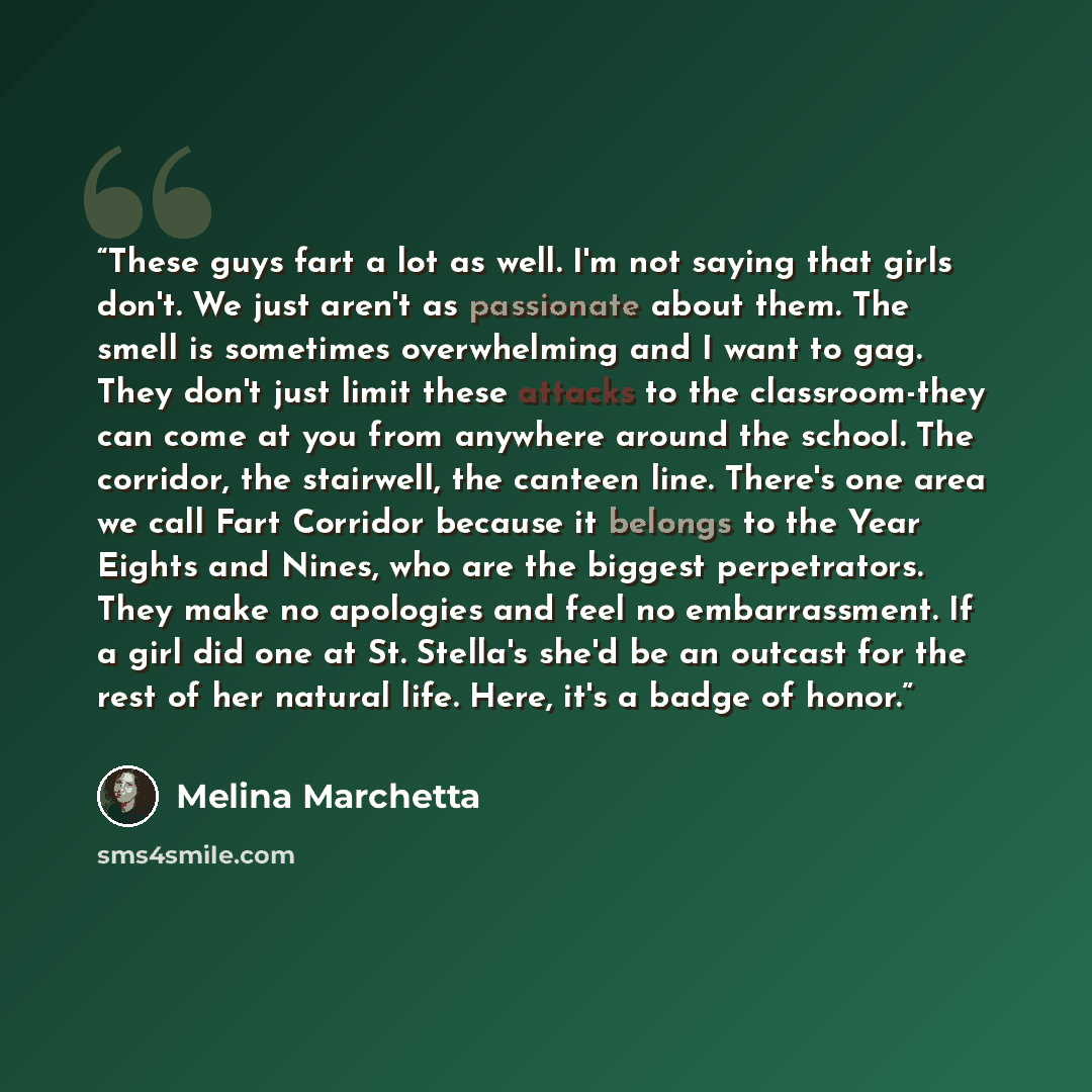 “These guys fart a lot as well. I'm not saying that girls don't. We just aren't as passionate about them. The smell is sometimes overwhelming and I want to gag. They don't just limit these attacks to the classroom-they can come at you from anywhere around the school. The corridor, the stairwell…” quote by Melina Marchetta