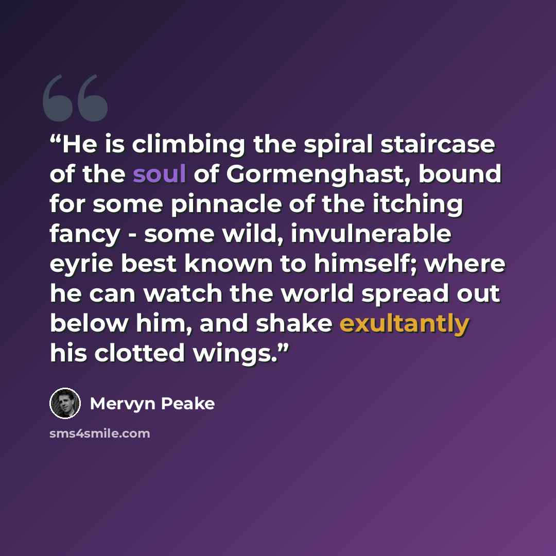 “He is climbing the spiral staircase of the soul of Gormenghast, bound for some pinnacle of the itching fancy - some wild, invulnerable eyrie best known to himself; where he can watch the world spread out below him, and shake exultantly his clotted wings.” quote by Mervyn Peake