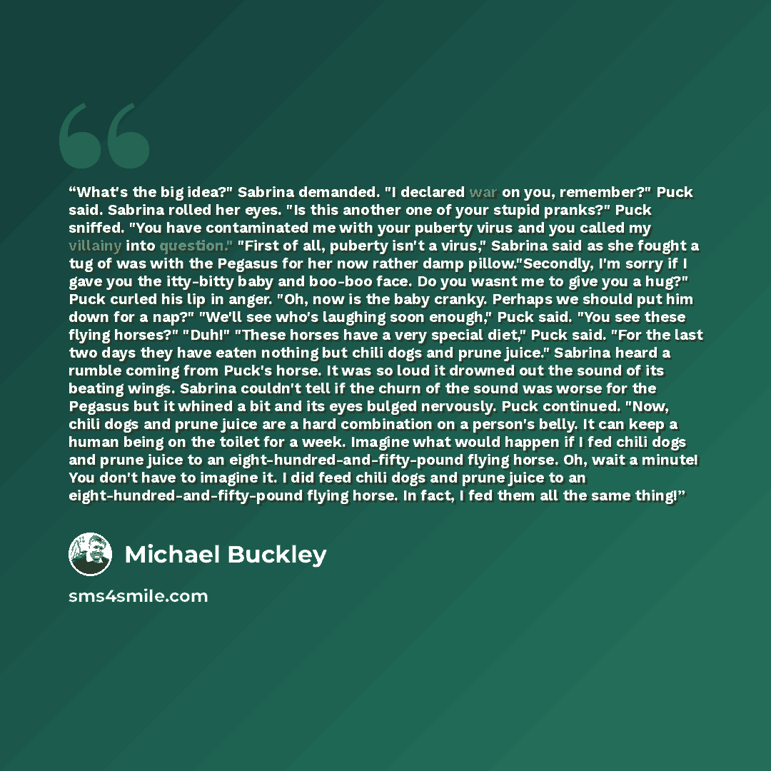 “What's the big idea?" Sabrina demanded. "I declared war on you, remember?" Puck said. Sabrina rolled her eyes. "Is this another one of your stupid pranks?" Puck sniffed. "You have contaminated me with your puberty virus and you called my villainy into question." "First of all, puberty isn't a…” quote by Michael Buckley