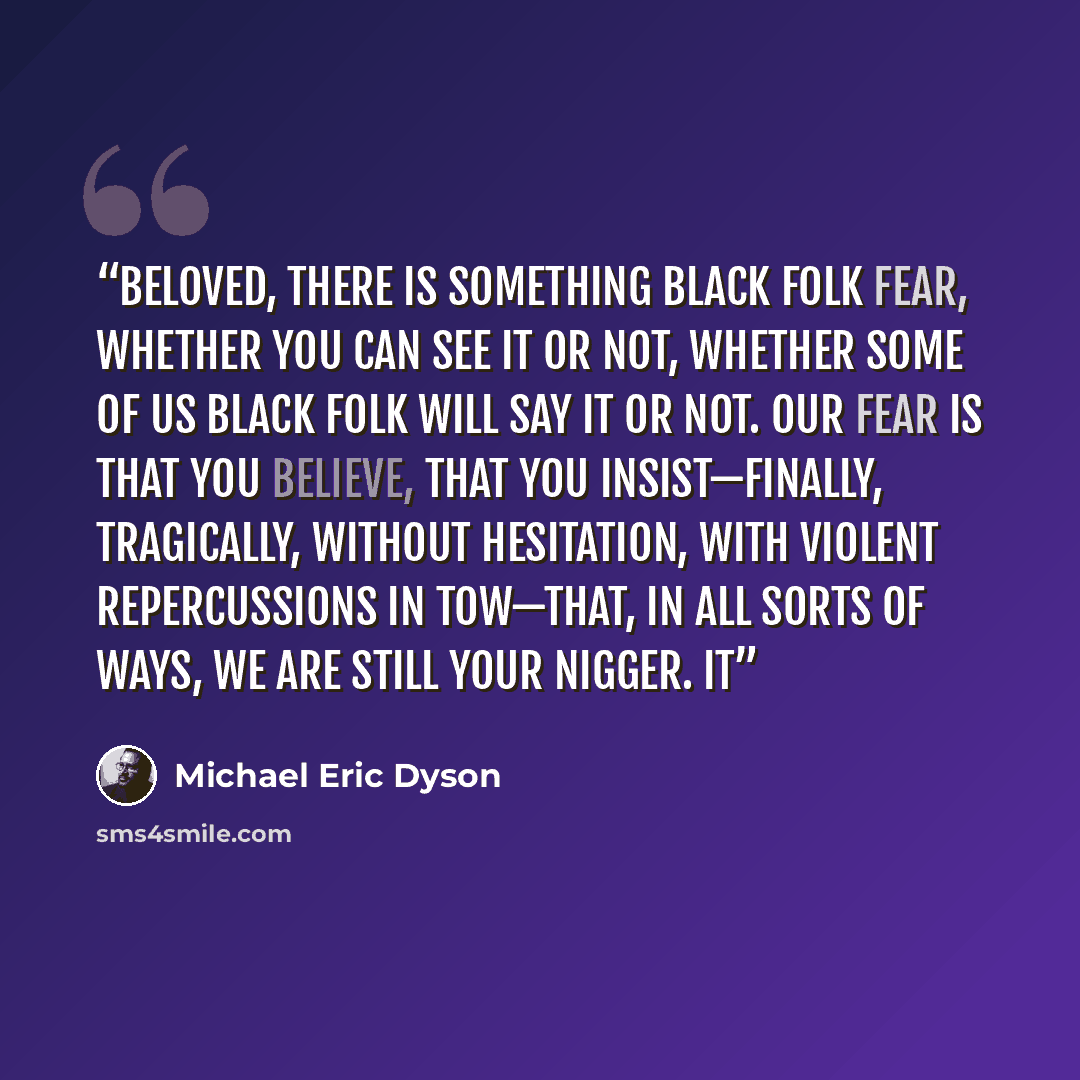 “Beloved, there is something black folk fear, whether you can see it or not, whether some of us black folk will say it or not. Our fear is that you believe, that you insist—finally, tragically, without hesitation, with violent repercussions in tow—that, in all sorts of ways, we are still your…” quote by Michael Eric Dyson