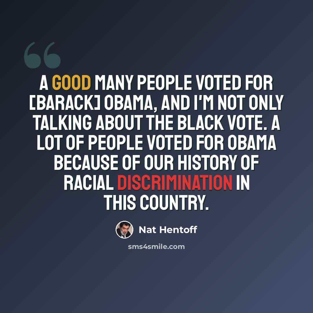 “A good many people voted for [Barack] Obama, and I'm not only talking about the black vote. A lot of people voted for Obama because of our history of racial discrimination in this country.” quote by Nat Hentoff