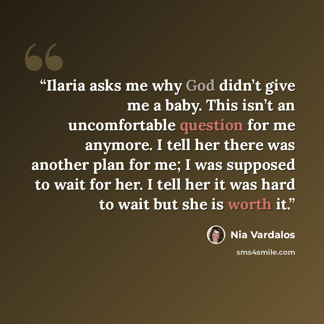 “Ilaria asks me why God didn’t give me a baby. This isn’t an uncomfortable question for me anymore. I tell her there was another plan for me; I was supposed to wait for her. I tell her it was hard to wait but she is worth it.” quote by Nia Vardalos