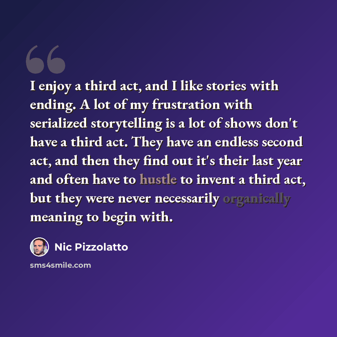 “I enjoy a third act, and I like stories with ending. A lot of my frustration with serialized storytelling is a lot of shows don't have a third act. They have an endless second act, and then they find out it's their last year and often have to hustle to invent a third act, but they were never…” quote by Nic Pizzolatto