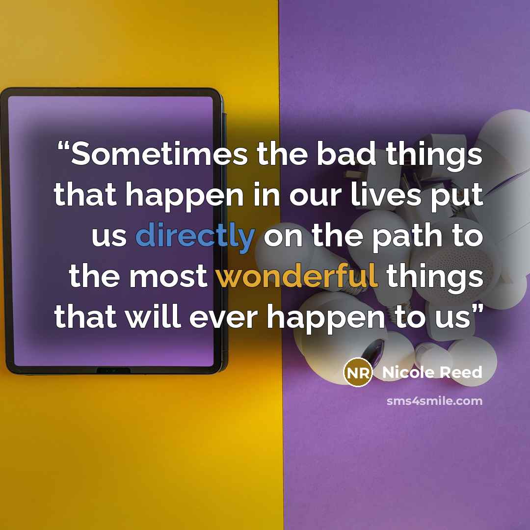 “Sometimes the bad things that happen in our lives put us directly on the path to the most wonderful things that will ever happen to us” quote by Nicole Reed