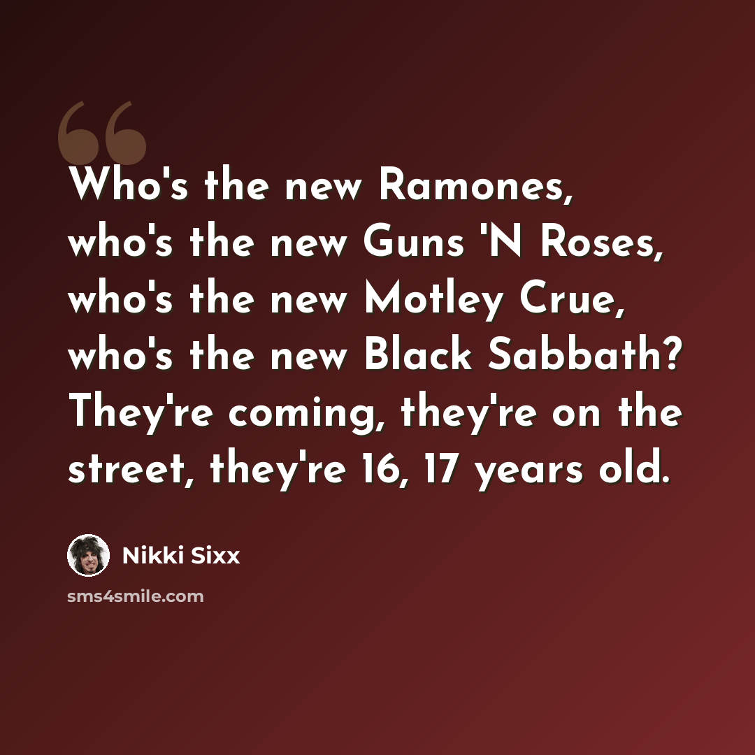 “Who's the new Ramones, who's the new Guns 'N Roses, who's the new Motley Crue, who's the new Black Sabbath? They're coming, they're on the street, they're 16, 17 years old.” quote by Nikki Sixx