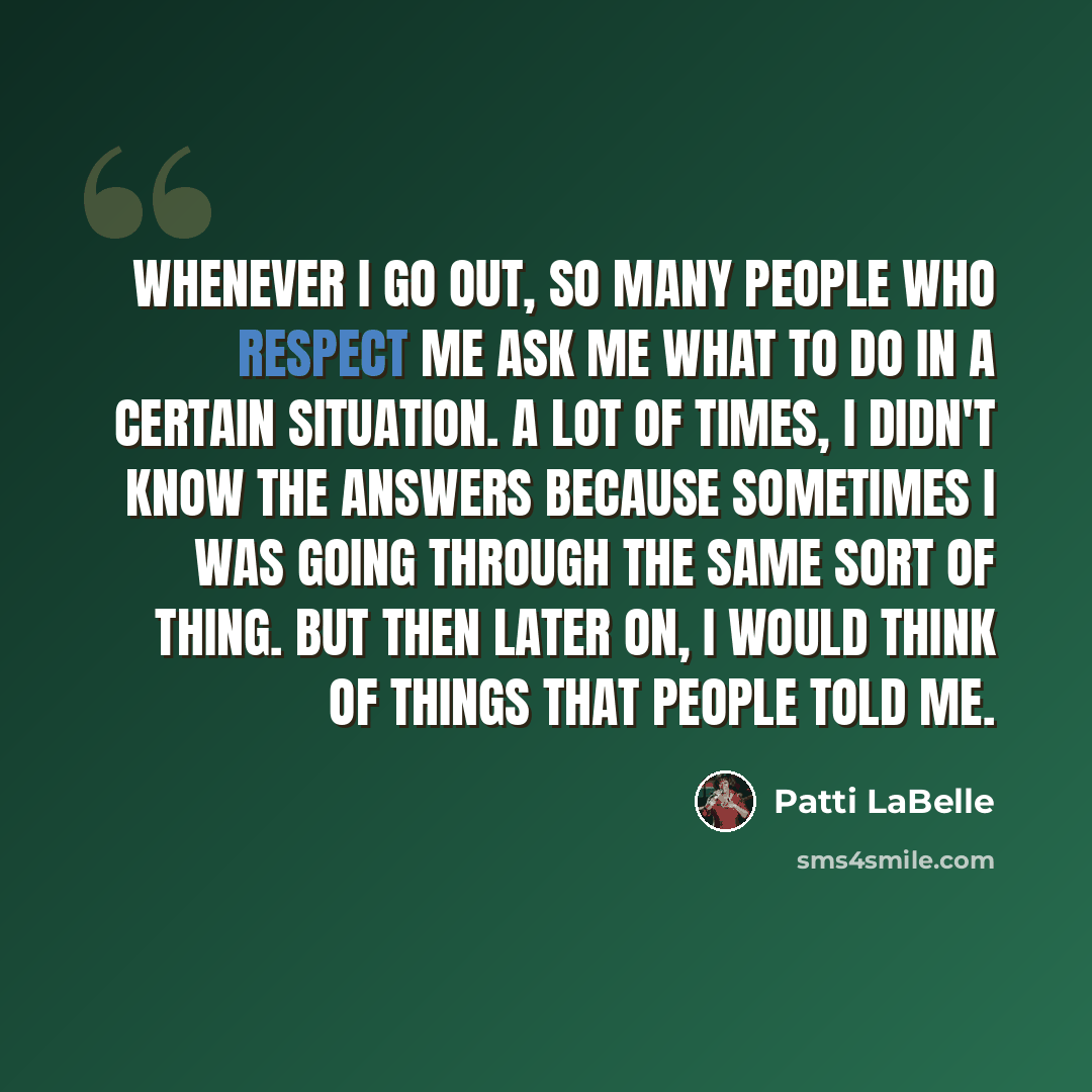 “Whenever I go out, so many people who respect me ask me what to do in a certain situation. A lot of times, I didn't know the answers because sometimes I was going through the same sort of thing. But then later on, I would think of things that people told me.” quote by Patti LaBelle
