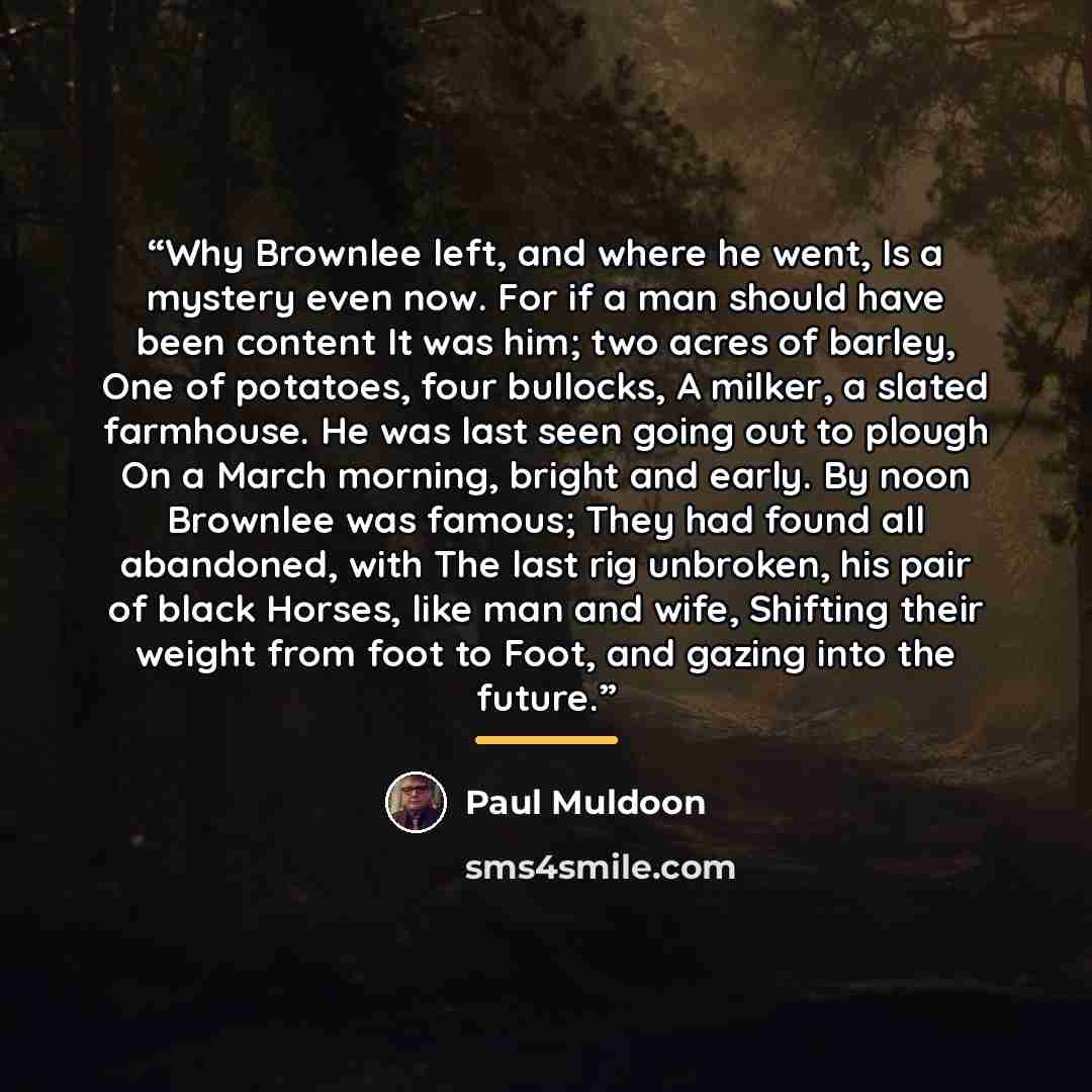 “Why Brownlee left, and where he went, Is a mystery even now. For if a man should have been content It was him; two acres of barley, One of potatoes, four bullocks, A milker, a slated farmhouse. He was last seen going out to plough On a March morning, bright and early. By noon Brownlee was famous…” quote by Paul Muldoon
