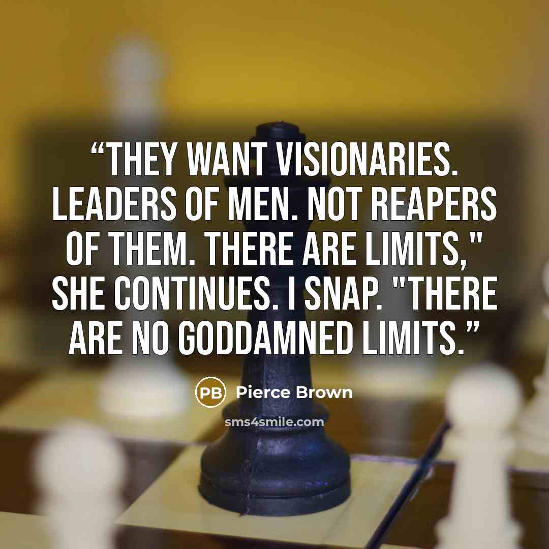 “They want visionaries. Leaders of men. Not reapers of them. There are limits," she continues. I snap. "There are no goddamned limits.” quote by Pierce Brown