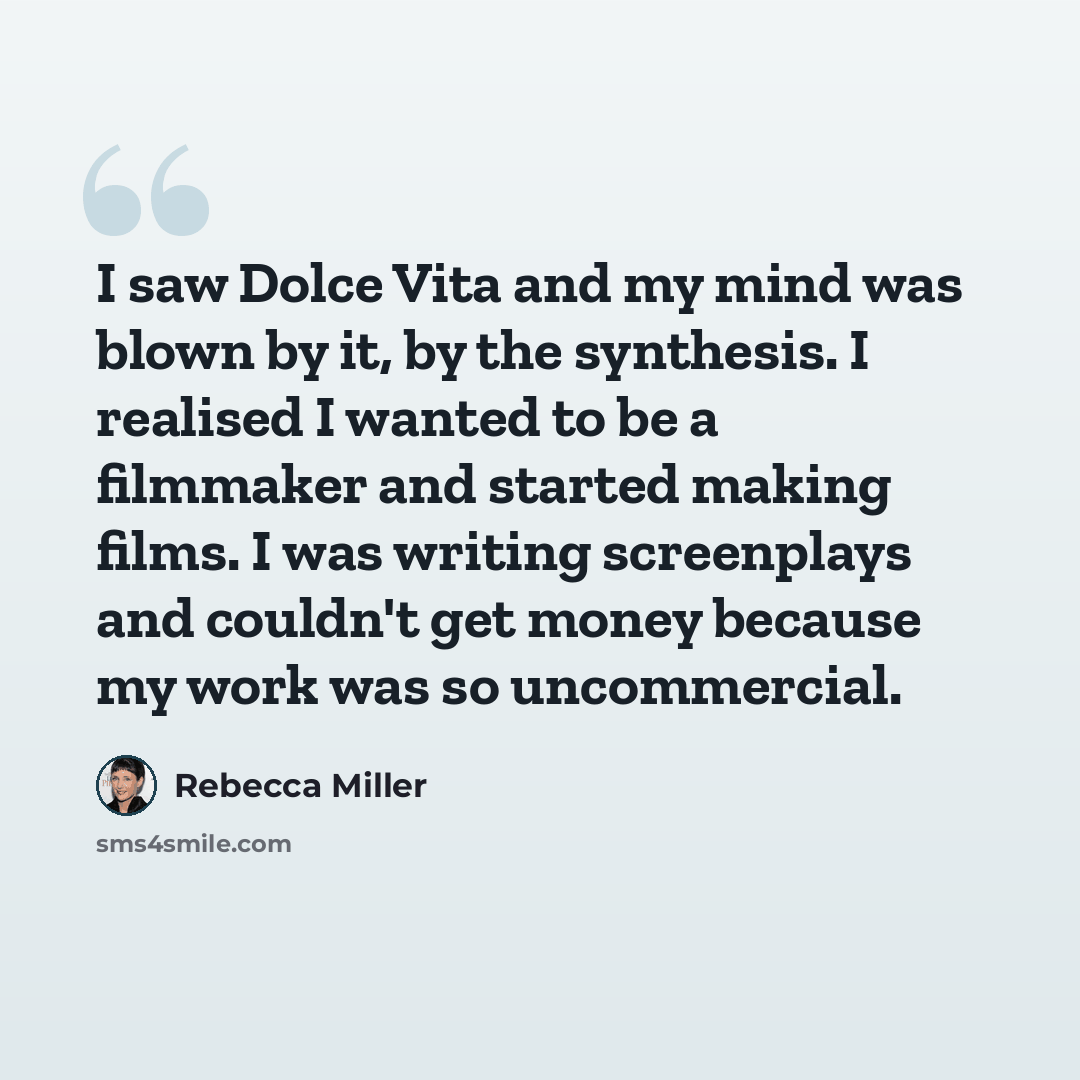 “I saw Dolce Vita and my mind was blown by it, by the synthesis. I realised I wanted to be a filmmaker and started making films. I was writing screenplays and couldn't get money because my work was so uncommercial.” quote by Rebecca Miller