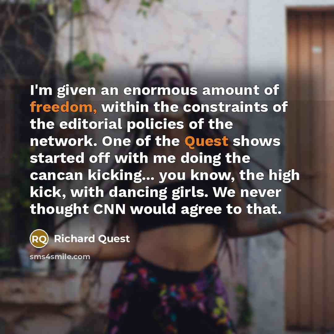 “I'm given an enormous amount of freedom, within the constraints of the editorial policies of the network. One of the Quest shows started off with me doing the cancan kicking... you know, the high kick, with dancing girls. We never thought CNN would agree to that.” quote by Richard Quest
