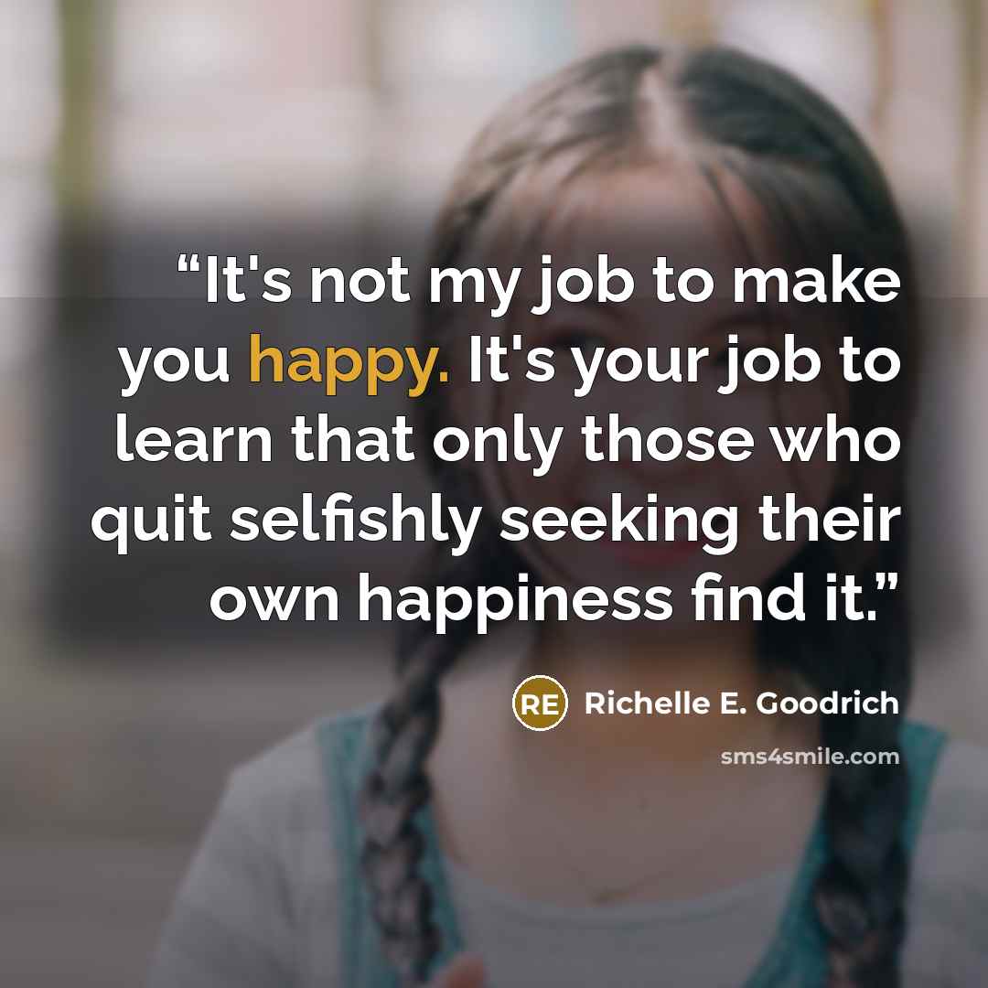 “It's not my job to make you happy. It's your job to learn that only those who quit selfishly seeking their own happiness find it.” quote by Richelle E. Goodrich