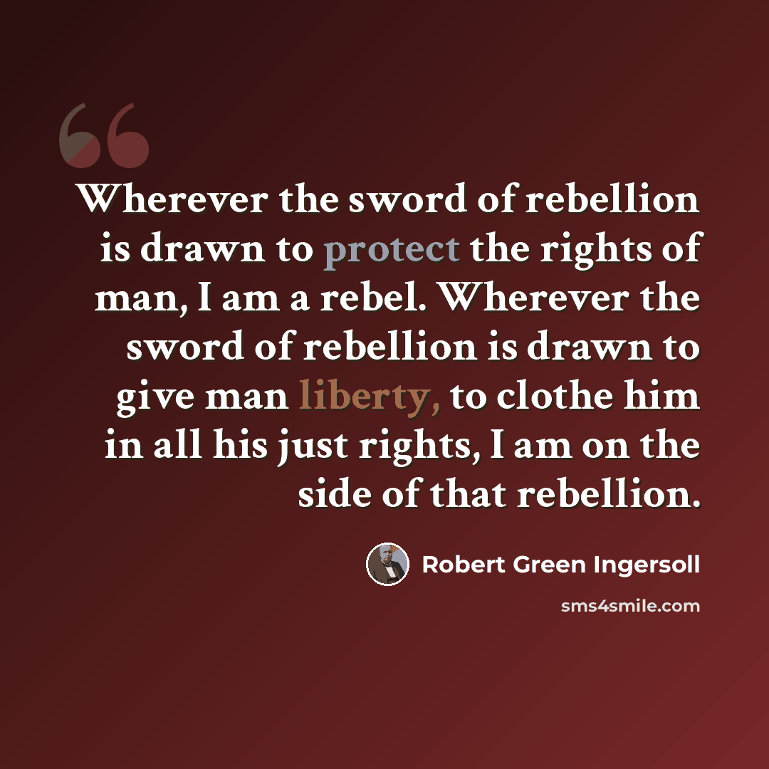 “Wherever the sword of rebellion is drawn to protect the rights of man, I am a rebel. Wherever the sword of rebellion is drawn to give man liberty, to clothe him in all his just rights, I am on the side of that rebellion.” quote by Robert Green Ingersoll