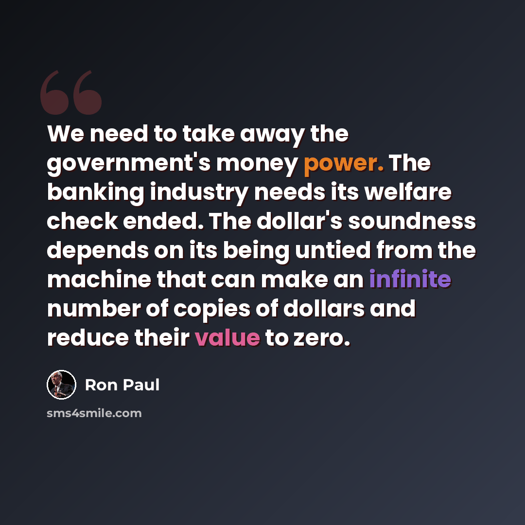 “We need to take away the government's money power. The banking industry needs its welfare check ended. The dollar's soundness depends on its being untied from the machine that can make an infinite number of copies of dollars and reduce their value to zero.” quote by Ron Paul