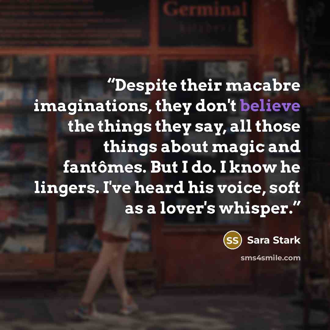 “Despite their macabre imaginations, they don't believe the things they say, all those things about magic and fantômes. But I do. I know he lingers. I've heard his voice, soft as a lover's whisper.” quote by Sara Stark