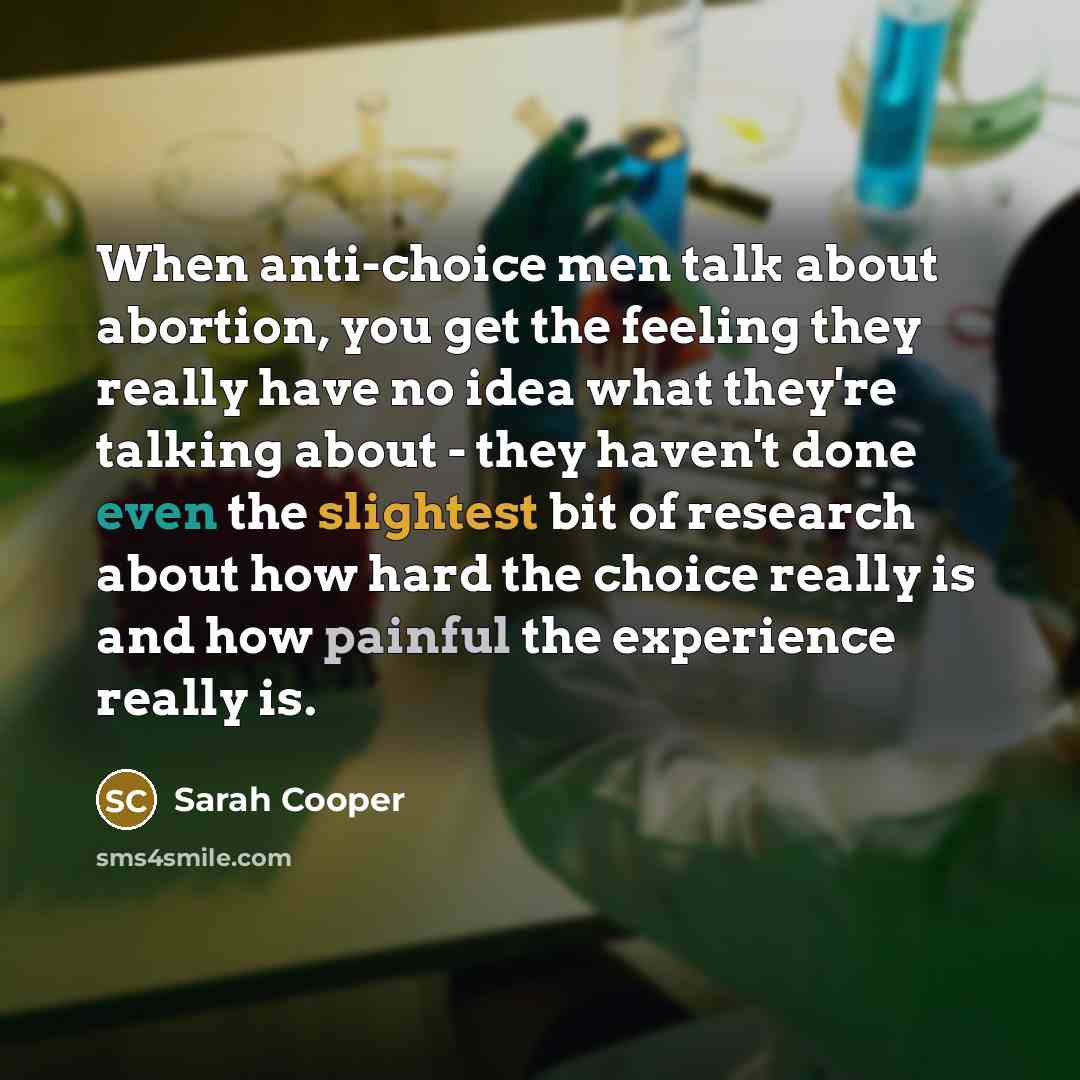 “When anti-choice men talk about abortion, you get the feeling they really have no idea what they're talking about - they haven't done even the slightest bit of research about how hard the choice really is and how painful the experience really is.” quote by Sarah Cooper