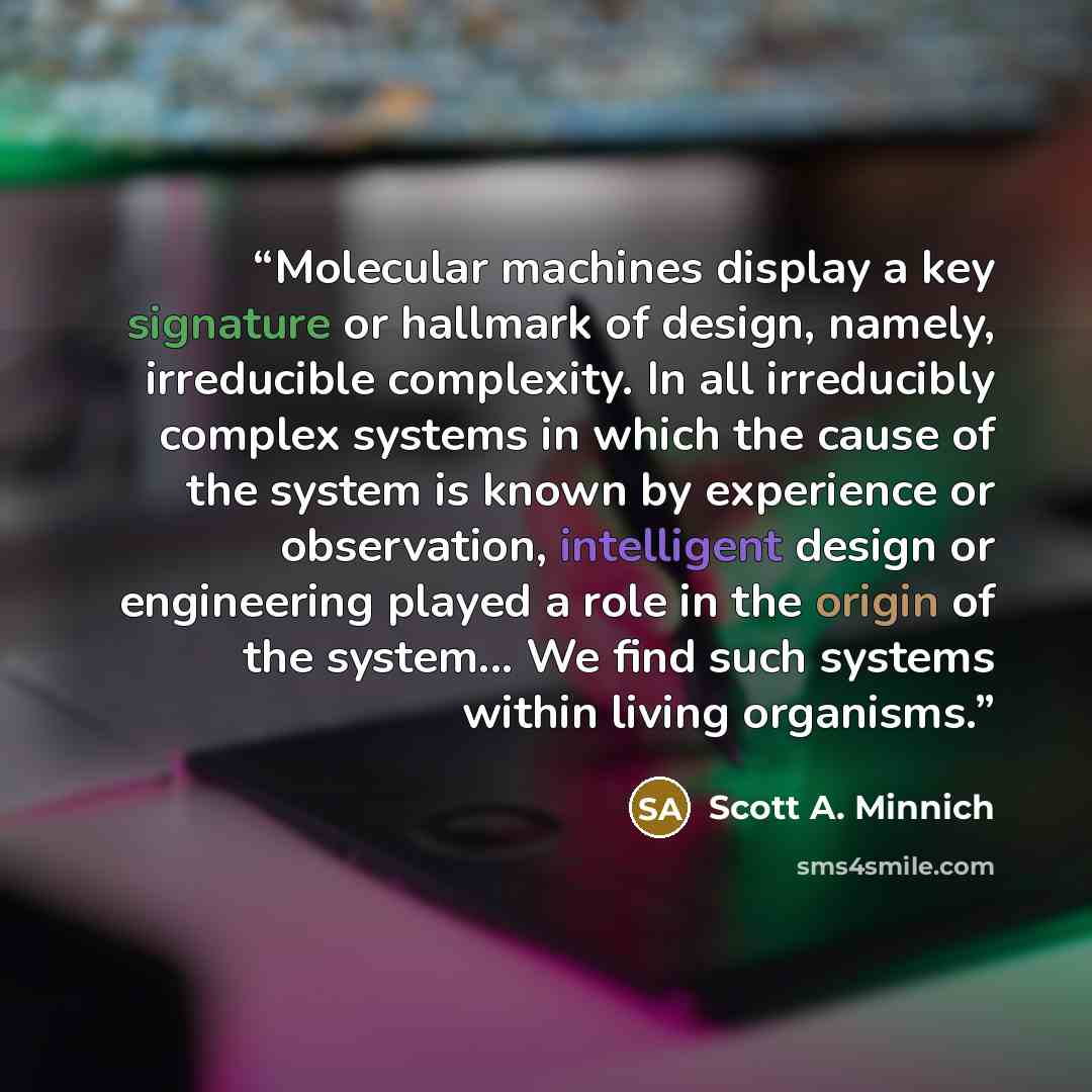 “Molecular machines display a key signature or hallmark of design, namely, irreducible complexity. In all irreducibly complex systems in which the cause of the system is known by experience or observation, intelligent design or engineering played a role in the origin of the system... We find such…” quote by Scott A. Minnich