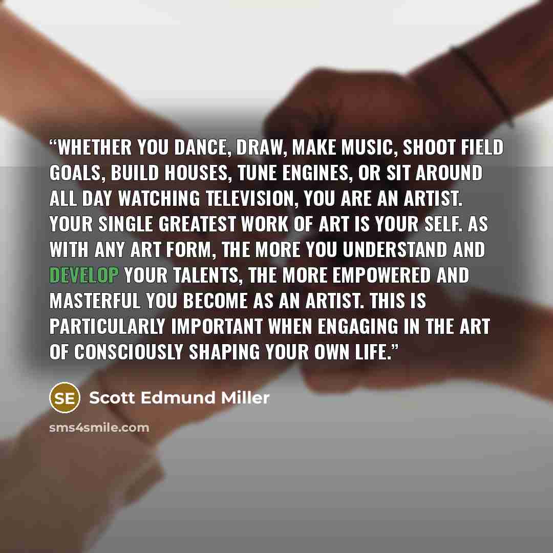 “Whether you dance, draw, make music, shoot field goals, build houses, tune engines, or sit around all day watching television, you are an artist. Your single greatest work of art is your self. As with any art form, the more you understand and develop your talents, the more empowered and masterful…” quote by Scott Edmund Miller