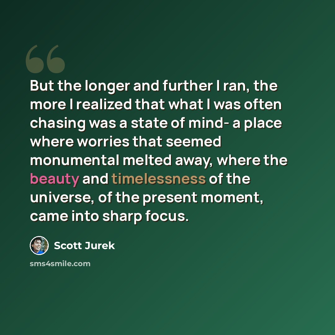 “But the longer and further I ran, the more I realized that what I was often chasing was a state of mind- a place where worries that seemed monumental melted away, where the beauty and timelessness of the universe, of the present moment, came into sharp focus.” quote by Scott Jurek