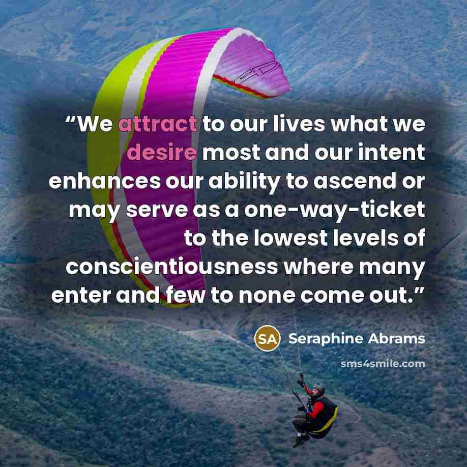 “We attract to our lives what we desire most and our intent enhances our ability to ascend or may serve as a one-way-ticket to the lowest levels of conscientiousness where many enter and few to none come out.” quote by Seraphine Abrams
