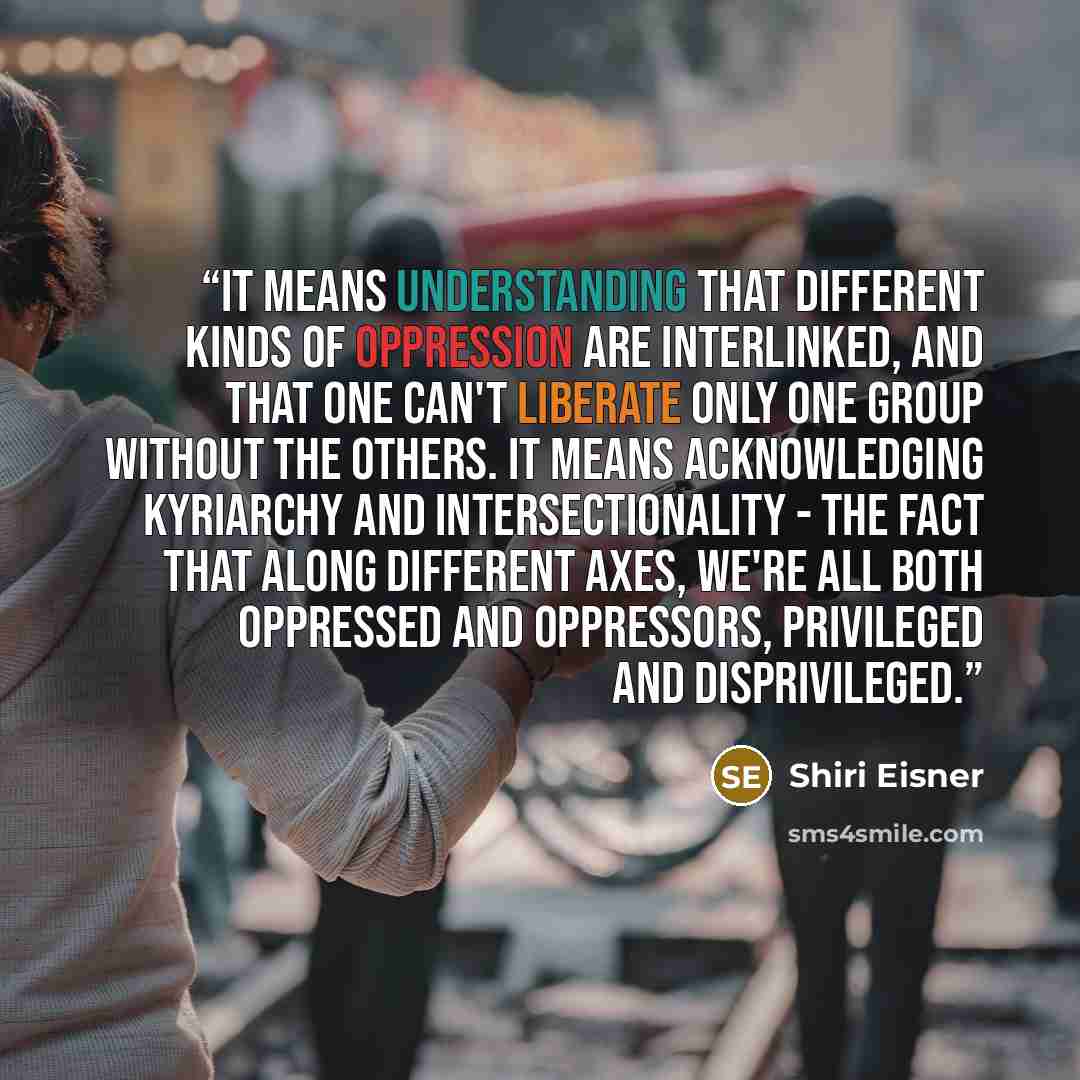 “It means understanding that different kinds of oppression are interlinked, and that one can't liberate only one group without the others. It means acknowledging kyriarchy and intersectionality - the fact that along different axes, we're all both oppressed and oppressors, privileged and…” quote by Shiri Eisner