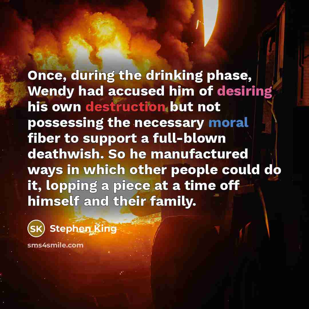 “Once, during the drinking phase, Wendy had accused him of desiring his own destruction but not possessing the necessary moral fiber to support a full-blown deathwish. So he manufactured ways in which other people could do it, lopping a piece at a time off himself and their family.” quote by Stephen King
