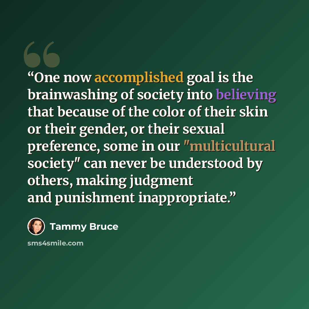 “One now accomplished goal is the brainwashing of society into believing that because of the color of their skin or their gender, or their sexual preference, some in our "multicultural society" can never be understood by others, making judgment and punishment inappropriate.” quote by Tammy Bruce