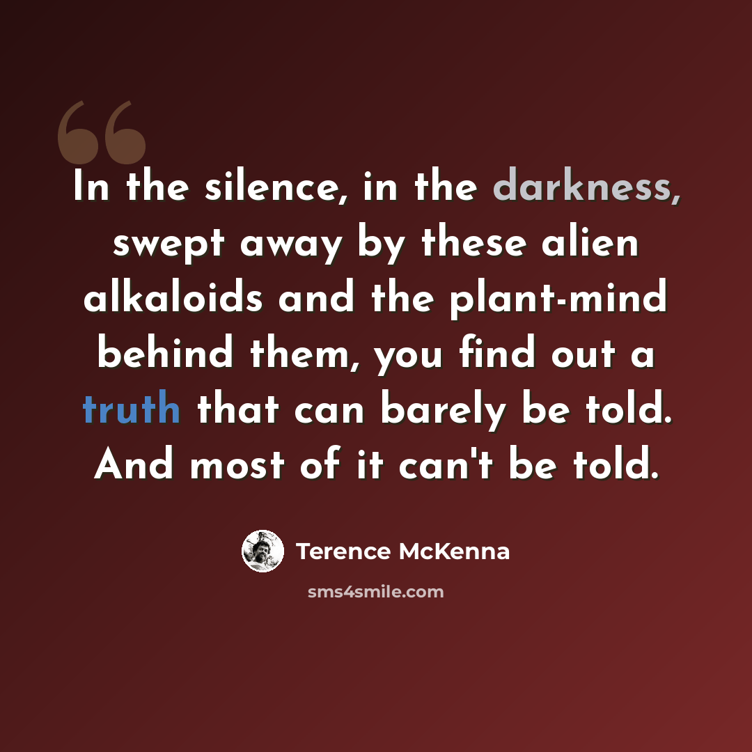 “In the silence, in the darkness, swept away by these alien alkaloids and the plant-mind behind them, you find out a truth that can barely be told. And most of it can't be told.” quote by Terence McKenna