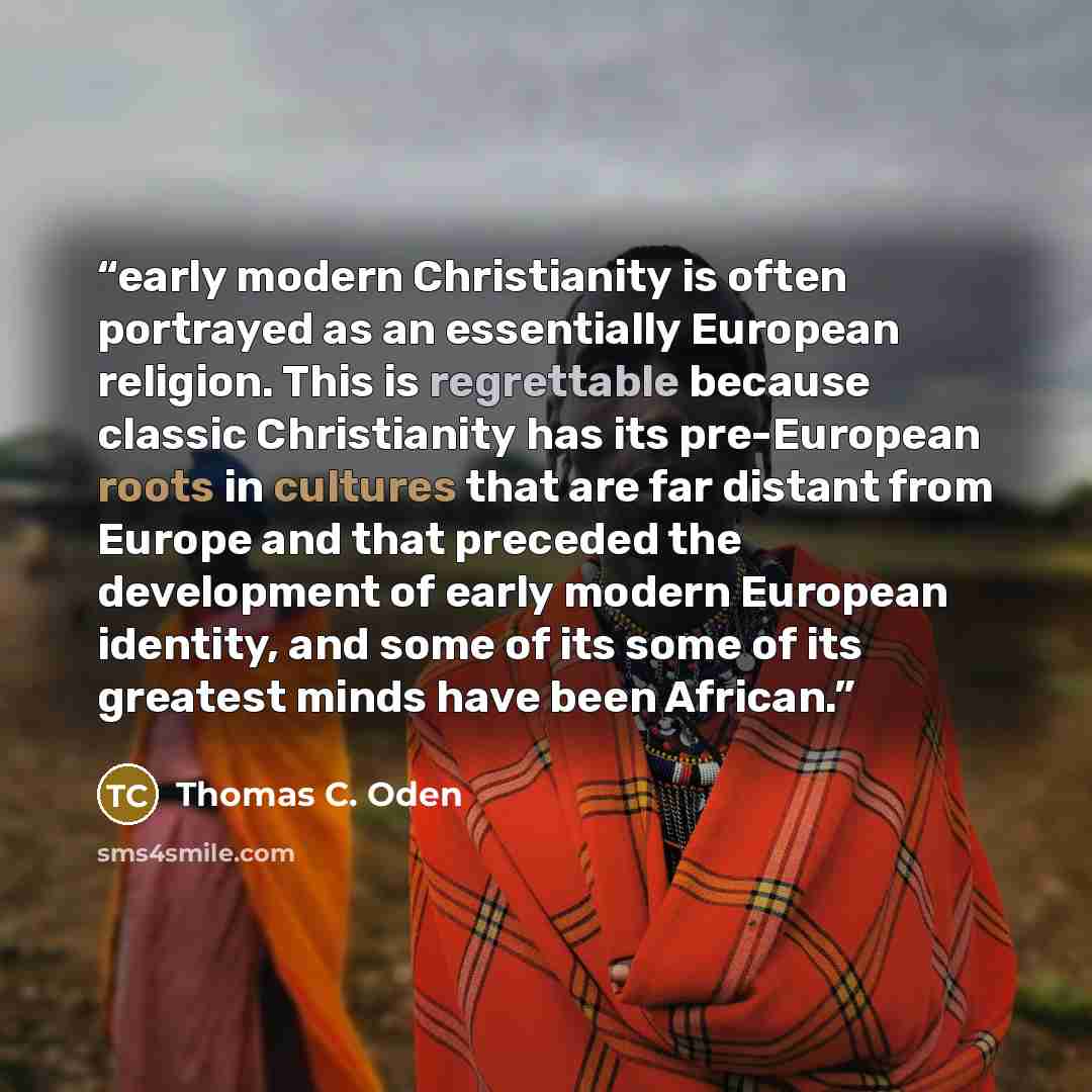 “early modern Christianity is often portrayed as an essentially European religion. This is regrettable because classic Christianity has its pre-European roots in cultures that are far distant from Europe and that preceded the development of early modern European identity, and some of its some of…” quote by Thomas C. Oden
