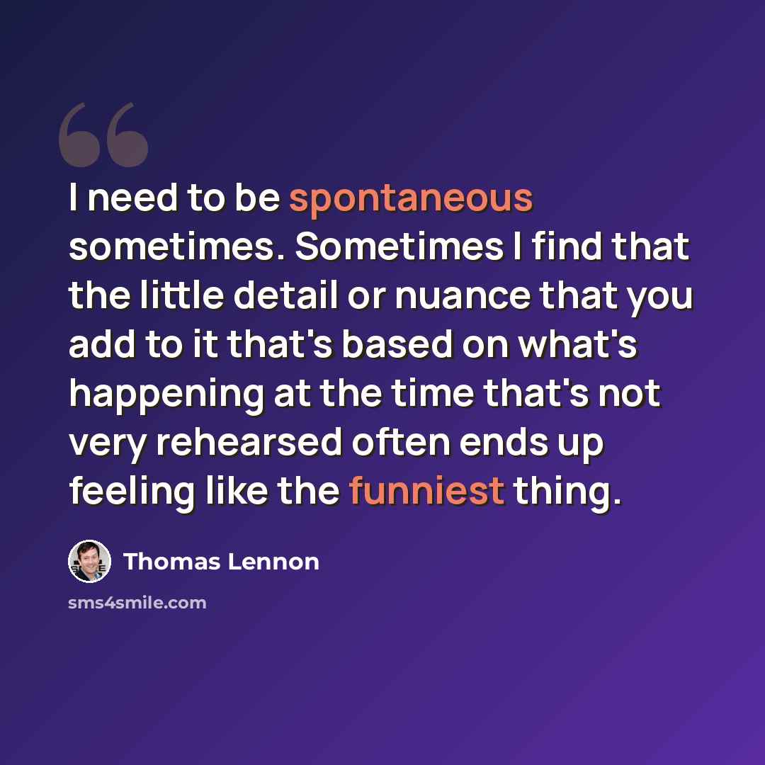 “I need to be spontaneous sometimes. Sometimes I find that the little detail or nuance that you add to it that's based on what's happening at the time that's not very rehearsed often ends up feeling like the funniest thing.” quote by Thomas Lennon