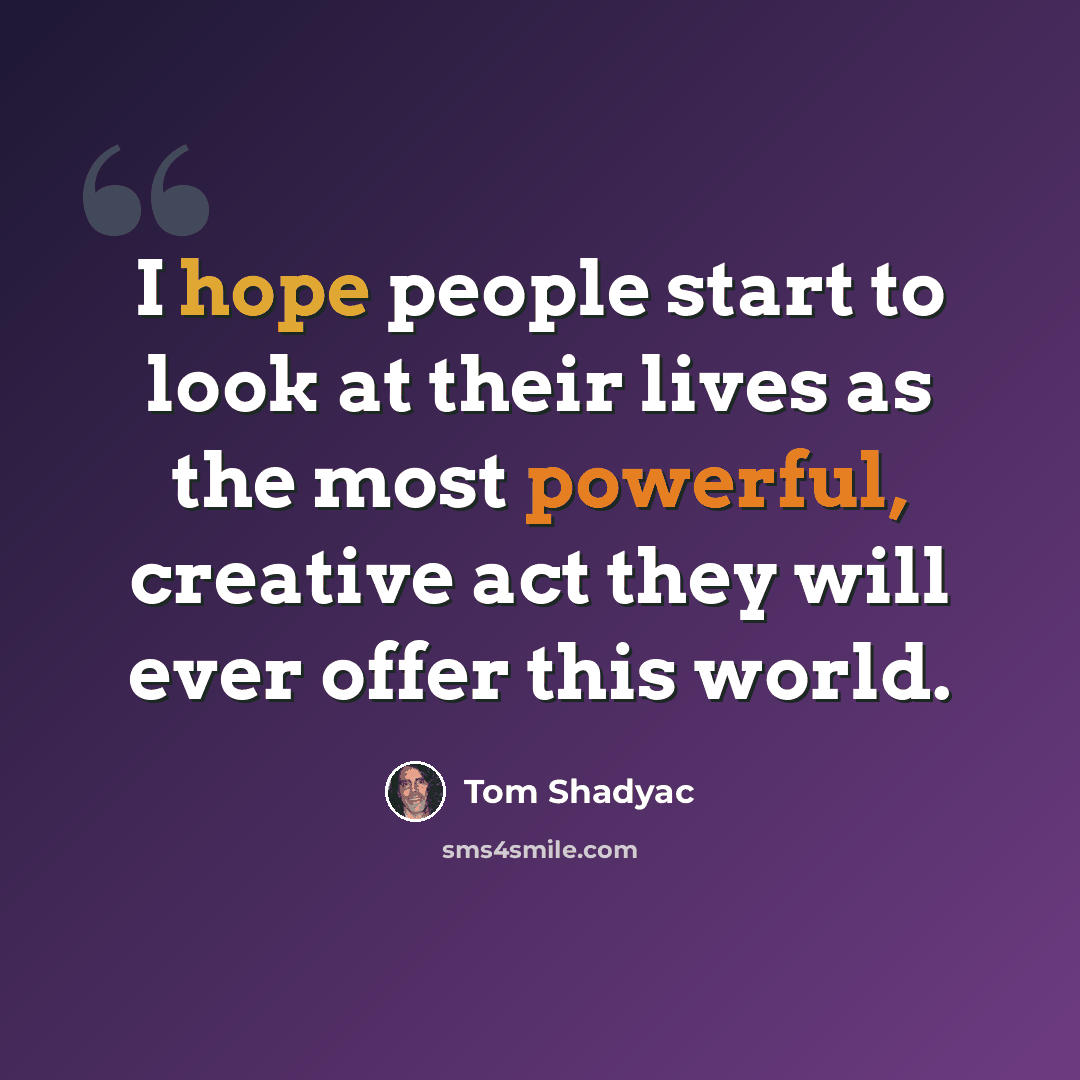 “I hope people start to look at their lives as the most powerful, creative act they will ever offer this world.” quote by Tom Shadyac