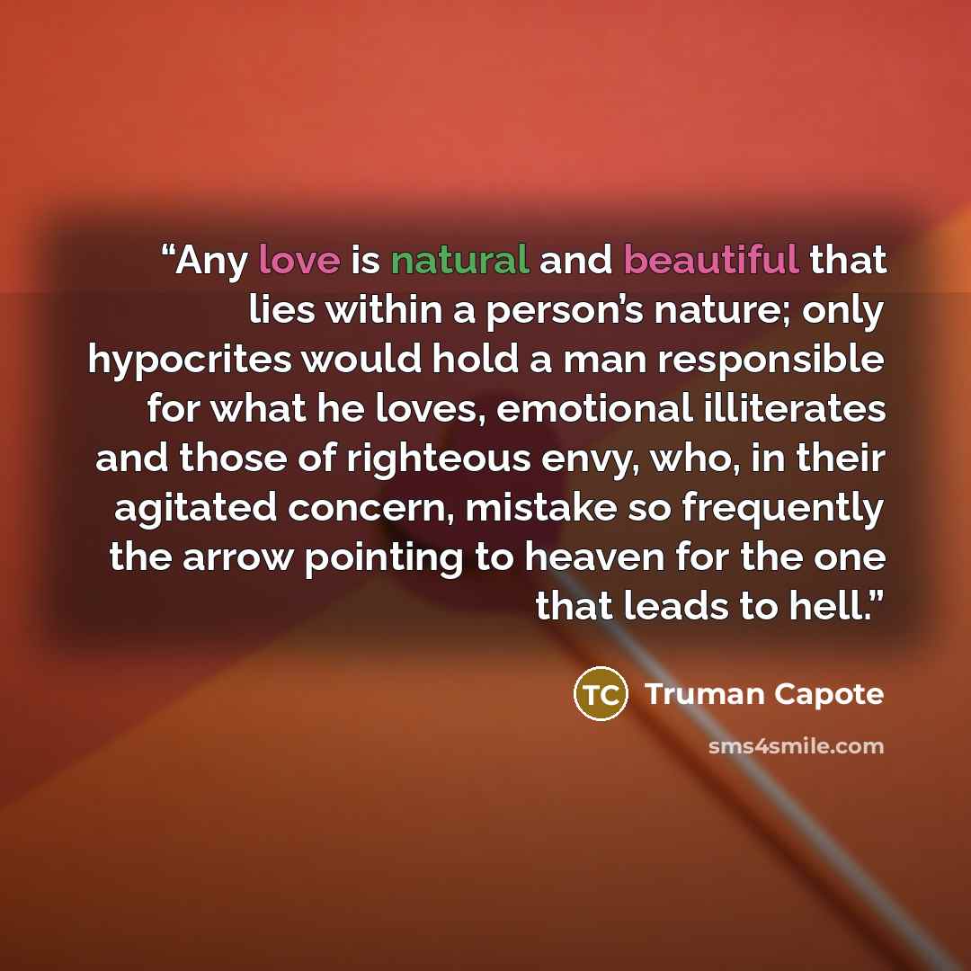 “Any love is natural and beautiful that lies within a person’s nature; only hypocrites would hold a man responsible for what he loves, emotional illiterates and those of righteous envy, who, in their agitated concern, mistake so frequently the arrow pointing to heaven for the one that leads to hell.” quote by Truman Capote