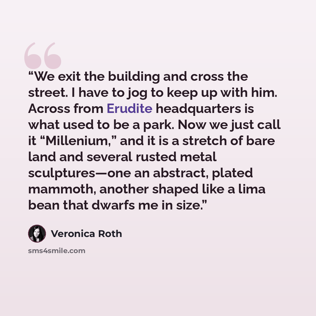 “We exit the building and cross the street. I have to jog to keep up with him. Across from Erudite headquarters is what used to be a park. Now we just call it “Millenium,” and it is a stretch of bare land and several rusted metal sculptures—one an abstract, plated mammoth, another shaped like a…” quote by Veronica Roth