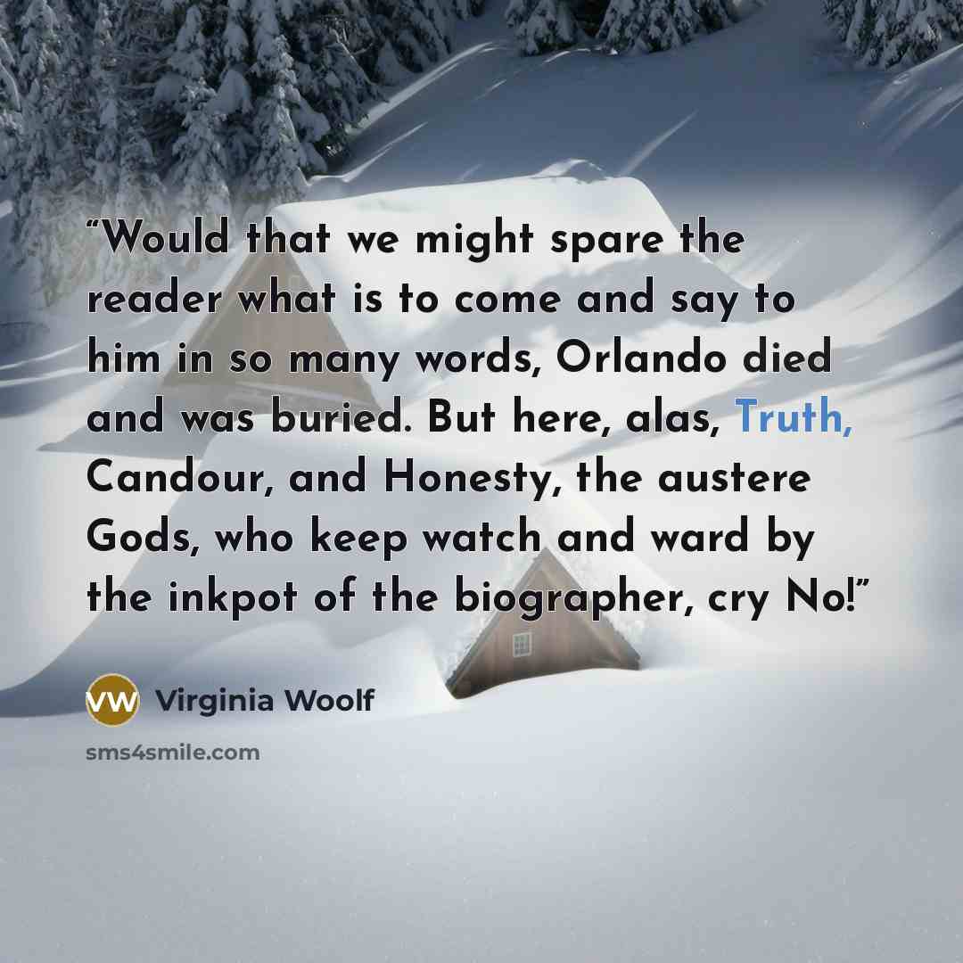 “Would that we might spare the reader what is to come and say to him in so many words, Orlando died and was buried. But here, alas, Truth, Candour, and Honesty, the austere Gods, who keep watch and ward by the inkpot of the biographer, cry No!” quote by Virginia Woolf