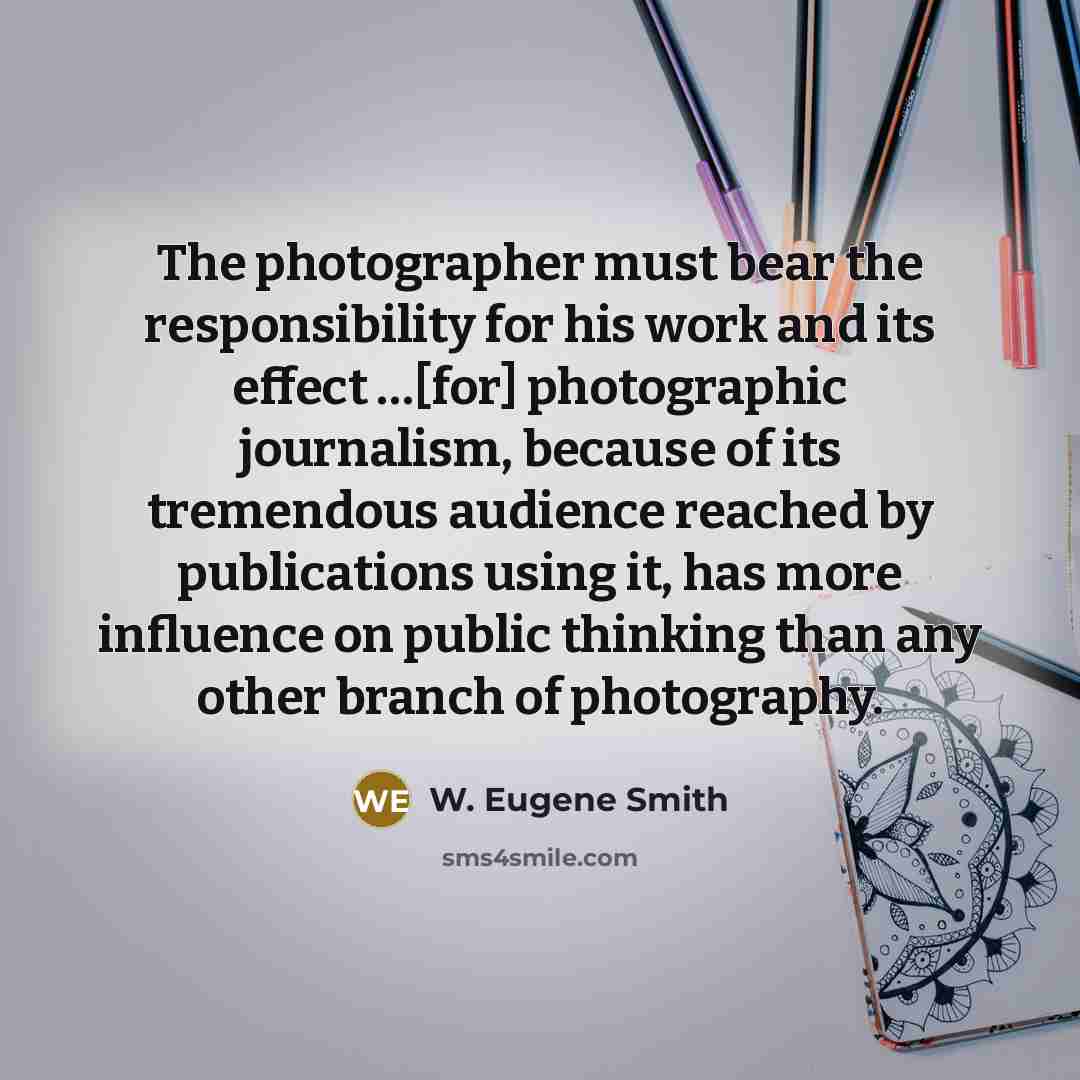 “The photographer must bear the responsibility for his work and its effect …[for] photographic journalism, because of its tremendous audience reached by publications using it, has more influence on public thinking than any other branch of photography.” quote by W. Eugene Smith