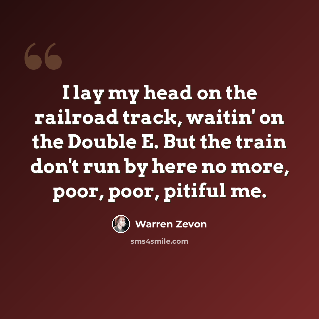 “I lay my head on the railroad track, waitin' on the Double E. But the train don't run by here no more, poor, poor, pitiful me.” quote by Warren Zevon
