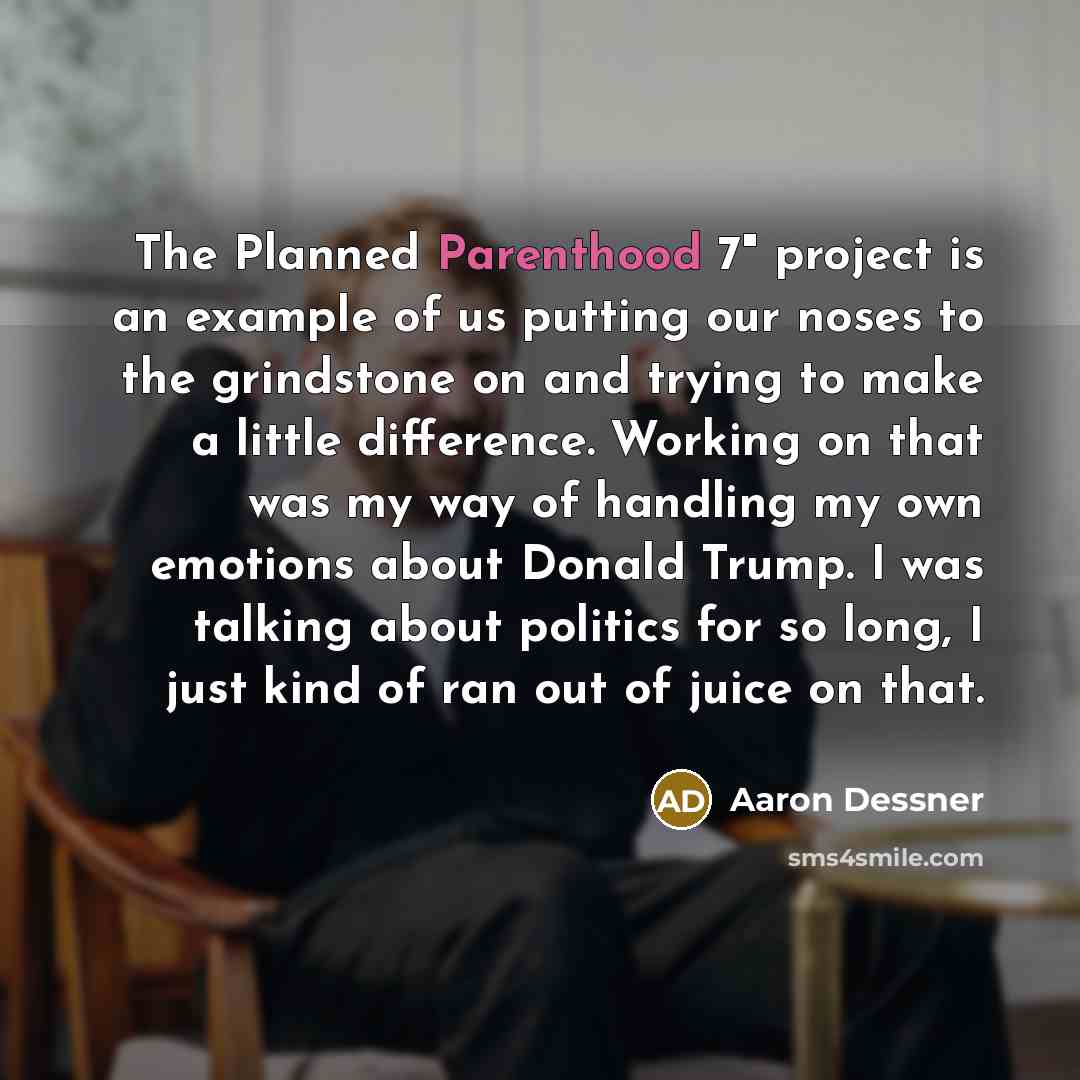 “The Planned Parenthood 7" project is an example of us putting our noses to the grindstone on and trying to make a little difference. Working on that was my way of handling my own emotions about Donald Trump. I was talking about politics for so long, I just kind of ran out of juice on that.” quote by Aaron Dessner