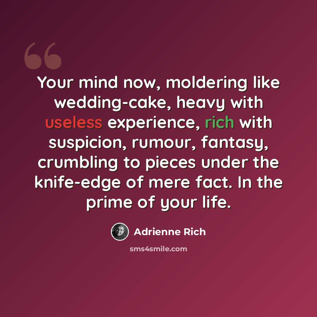 “Your mind now, moldering like wedding-cake, heavy with useless experience, rich with suspicion, rumour, fantasy, crumbling to pieces under the knife-edge of mere fact. In the prime of your life.” quote by Adrienne Rich