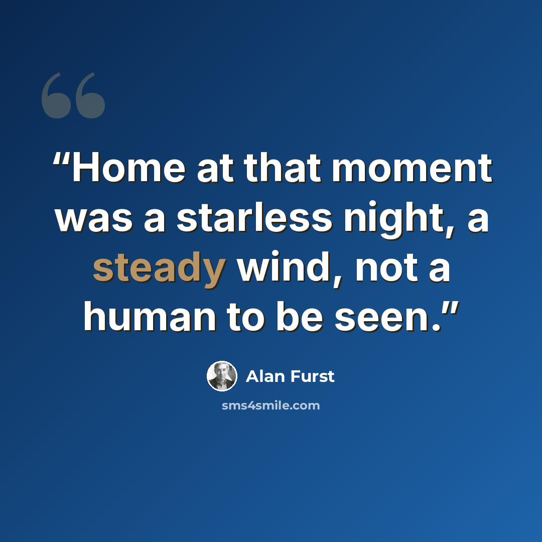 “Home at that moment was a starless night, a steady wind, not a human to be seen.” quote by Alan Furst