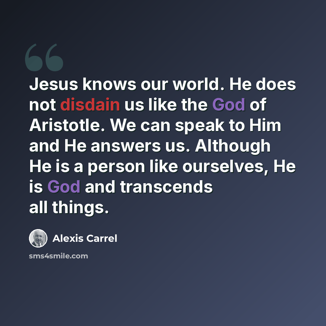 “Jesus knows our world. He does not disdain us like the God of Aristotle. We can speak to Him and He answers us. Although He is a person like ourselves, He is God and transcends all things.” quote by Alexis Carrel