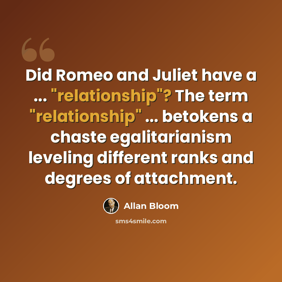 “Did Romeo and Juliet have a ... "relationship"? The term "relationship" ... betokens a chaste egalitarianism leveling different ranks and degrees of attachment.” quote by Allan Bloom