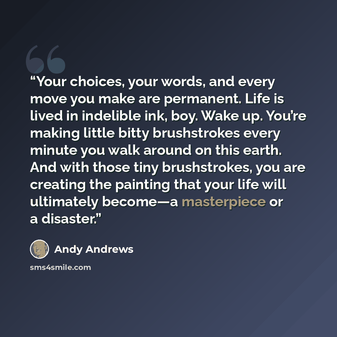“Your choices, your words, and every move you make are permanent. Life is lived in indelible ink, boy. Wake up. You’re making little bitty brushstrokes every minute you walk around on this earth. And with those tiny brushstrokes, you are creating the painting that your life will ultimately become—a…” quote by Andy Andrews