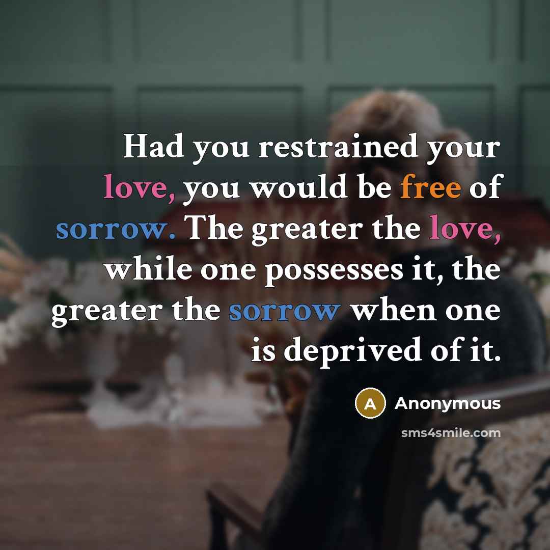 “Had you restrained your love, you would be free of sorrow. The greater the love, while one possesses it, the greater the sorrow when one is deprived of it.” quote by Anonymous
