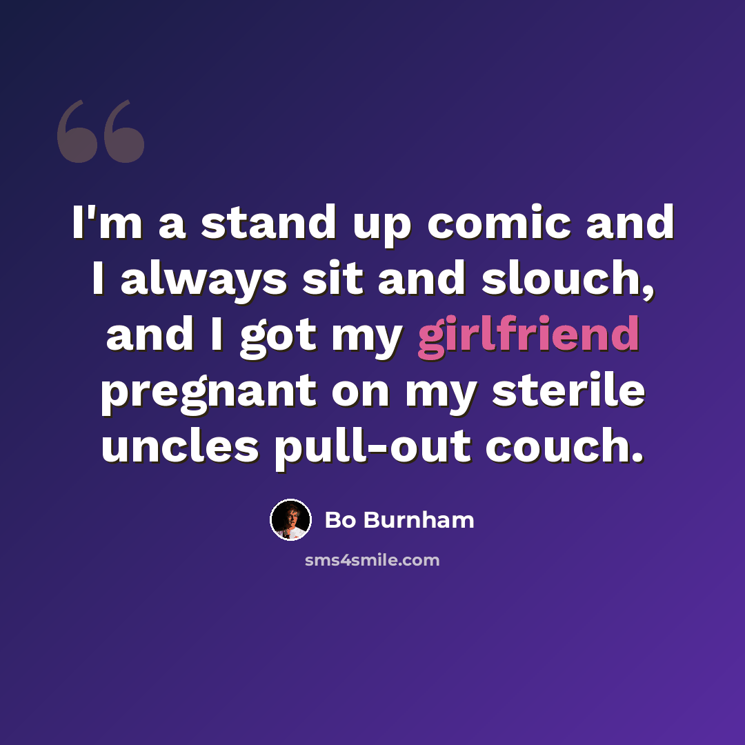 “I'm a stand up comic and I always sit and slouch, and I got my girlfriend pregnant on my sterile uncles pull-out couch.” quote by Bo Burnham