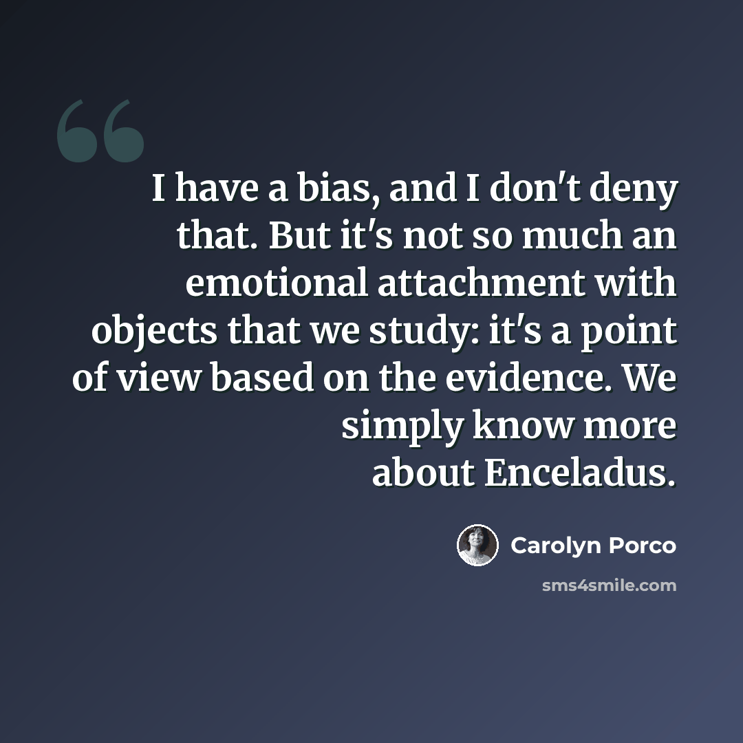 “I have a bias, and I don't deny that. But it's not so much an emotional attachment with objects that we study: it's a point of view based on the evidence. We simply know more about Enceladus.” quote by Carolyn Porco