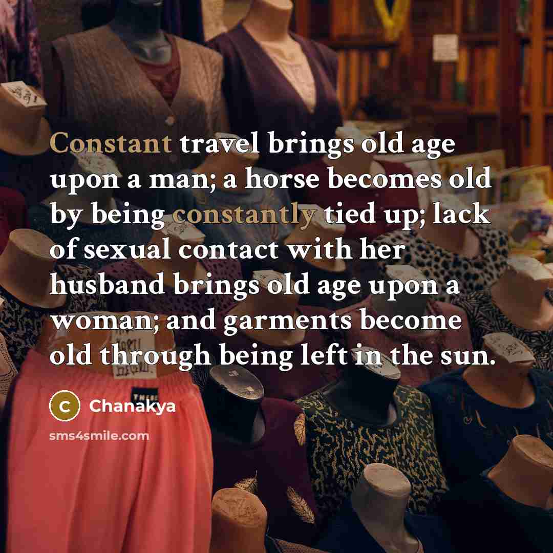 “Constant travel brings old age upon a man; a horse becomes old by being constantly tied up; lack of sexual contact with her husband brings old age upon a woman; and garments become old through being left in the sun.” quote by Chanakya