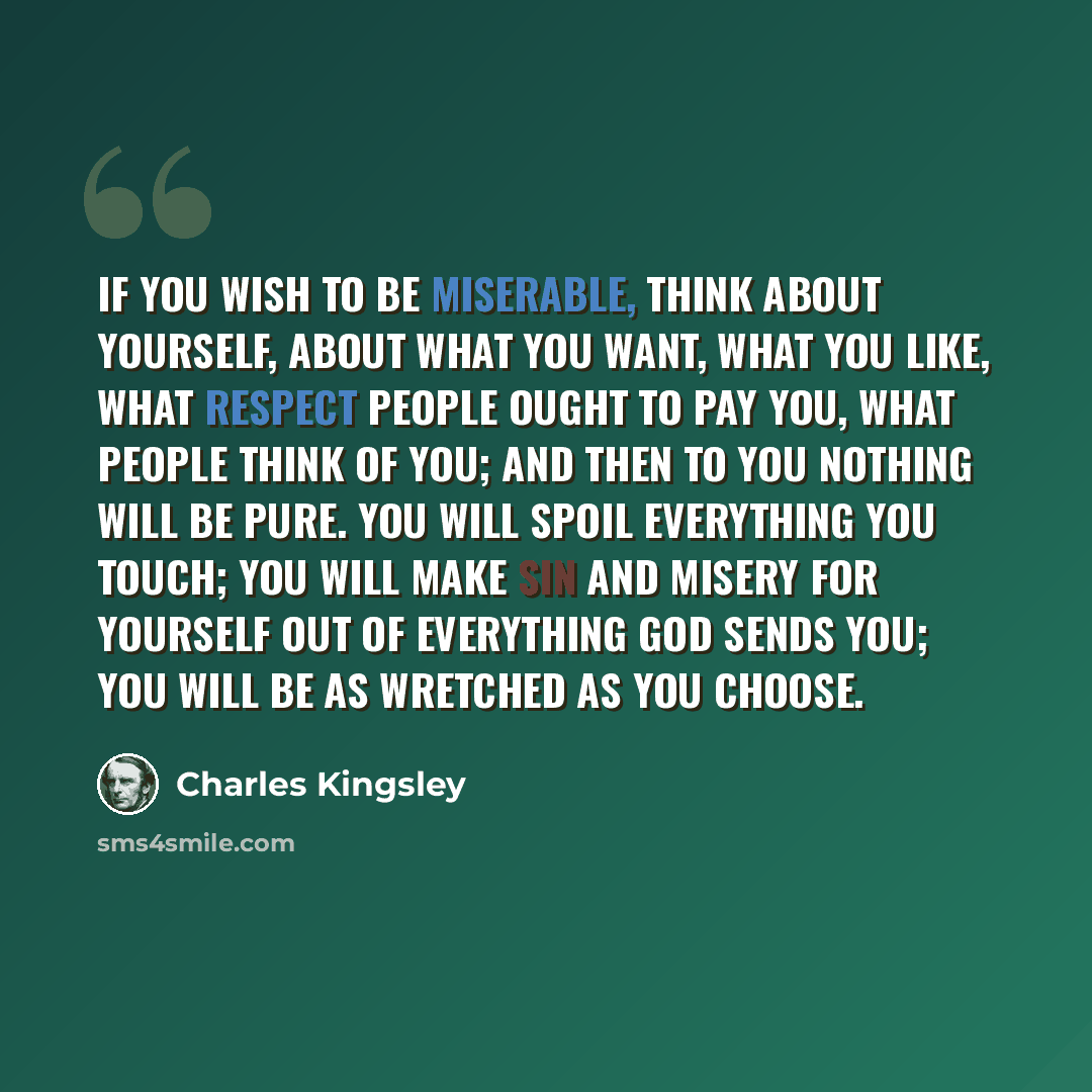 “If you wish to be miserable, think about yourself, about what you want, what you like, what respect people ought to pay you, what people think of you; and then to you nothing will be pure. You will spoil everything you touch; you will make sin and misery for yourself out of everything God sends…” quote by Charles Kingsley